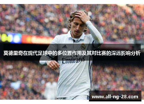 莫德里奇在现代足球中的多位置作用及其对比赛的深远影响分析 莫德里奇在现代足球中的多位置作用及其对比赛的深远影响分析