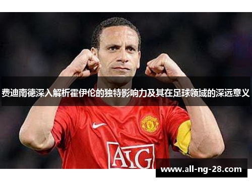 费迪南德深入解析霍伊伦的独特影响力及其在足球领域的深远意义