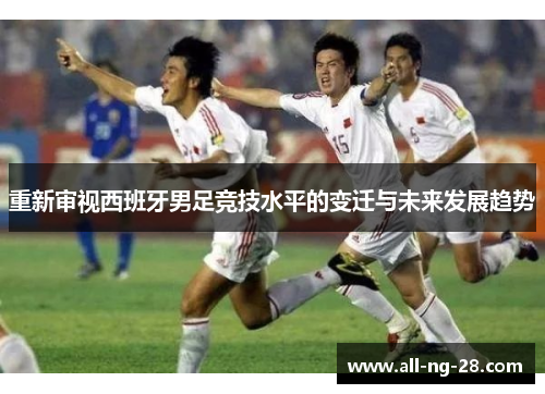 重新审视西班牙男足竞技水平的变迁与未来发展趋势 重新审视西班牙男足竞技水平的变迁与未来发展趋势