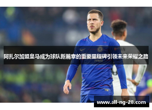 阿扎尔加盟皇马成为球队新篇章的重要里程碑引领未来荣耀之路