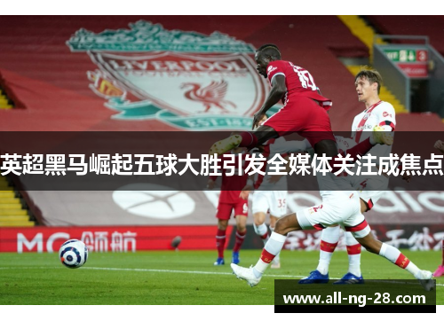 英超黑马崛起五球大胜引发全媒体关注成焦点 英超黑马崛起五球大胜引发全媒体关注成焦点
