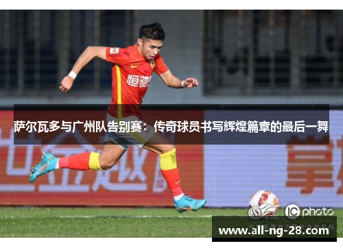 萨尔瓦多与广州队告别赛:传奇球员书写辉煌篇章的最后一舞 萨尔瓦多与广州队告别赛:传奇球员书写辉煌篇章的最后一舞