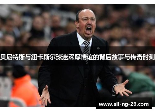 贝尼特斯与纽卡斯尔球迷深厚情谊的背后故事与传奇时刻