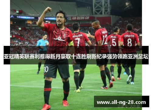 亚冠精英联赛利雅得新月豪取十连胜刷新纪录强势领跑亚洲足坛