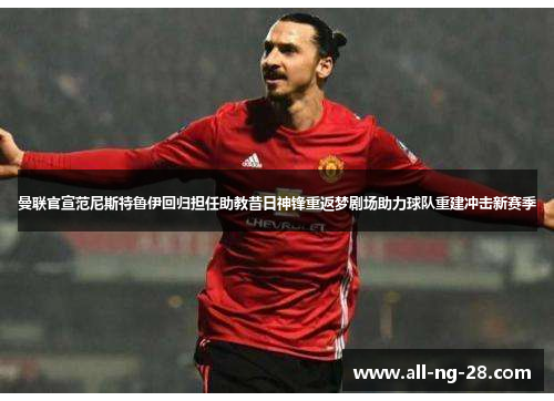 曼联官宣范尼斯特鲁伊回归担任助教昔日神锋重返梦剧场助力球队重建冲击新赛季
