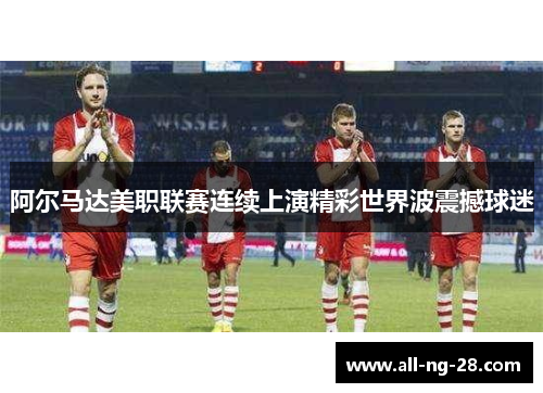 阿尔马达美职联赛连续上演精彩世界波震撼球迷
